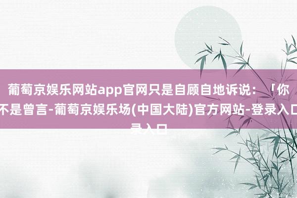 葡萄京娱乐网站app官网只是自顾自地诉说：「你不是曾言-葡萄京娱乐场(中国大陆)