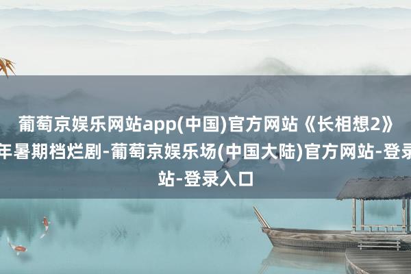 葡萄京娱乐网站app(中国)官方网站《长相想2》：本年暑期档烂剧-葡萄京娱乐场(