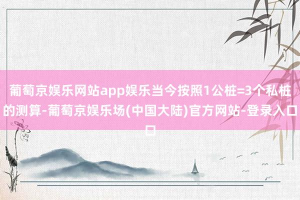 葡萄京娱乐网站app娱乐当今按照1公桩=3个私桩的测算-葡萄京娱乐场(中国大陆)