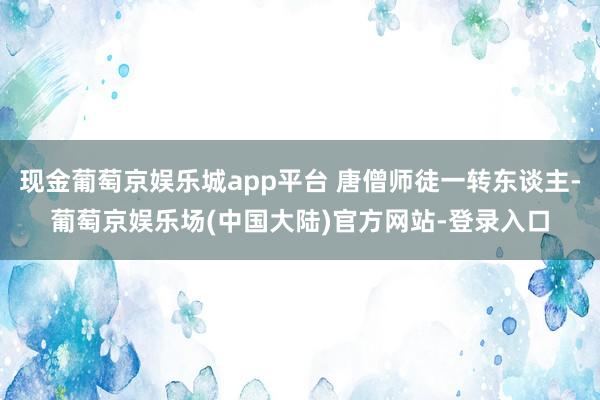 现金葡萄京娱乐城app平台 唐僧师徒一转东谈主-葡萄京娱乐场(中国大陆)官方网站-登录入口