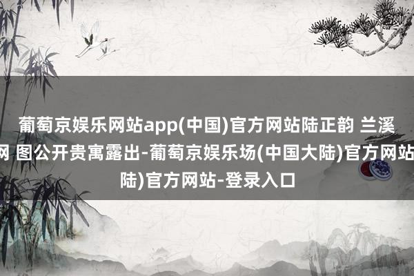 葡萄京娱乐网站app(中国)官方网站陆正韵 兰溪市政府官网 图公开贵寓露出-葡萄京娱乐场(中国大陆)官方网站-登录入口