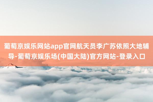 葡萄京娱乐网站app官网航天员李广苏依照大地辅导-葡萄京娱乐场(中国大陆)官方网站-登录入口