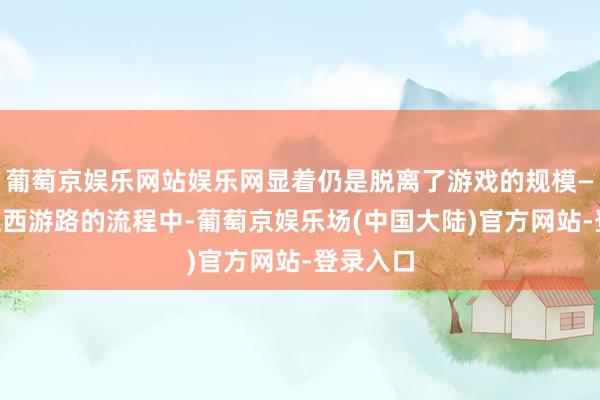 葡萄京娱乐网站娱乐网显着仍是脱离了游戏的规模——在重走西游路的流程中-葡萄京娱乐场(中国大陆)官方网站-登录入口