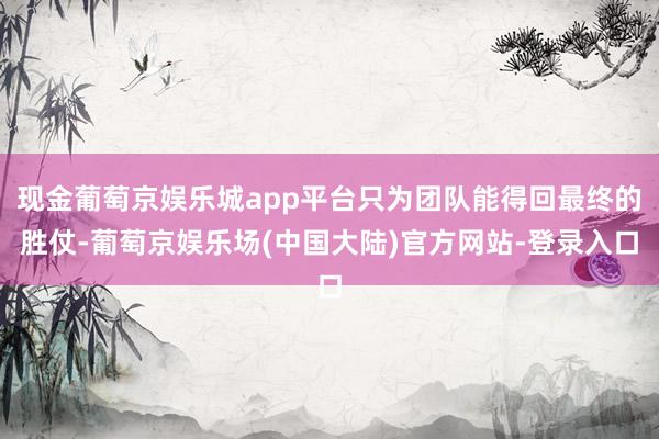 现金葡萄京娱乐城app平台只为团队能得回最终的胜仗-葡萄京娱乐场(中国大陆)官方网站-登录入口