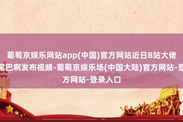 葡萄京娱乐网站app(中国)官方网站近日B站大佬@尾巴尾巴啊发布视频-葡萄京娱乐场(中国大陆)官方网站-登录入口