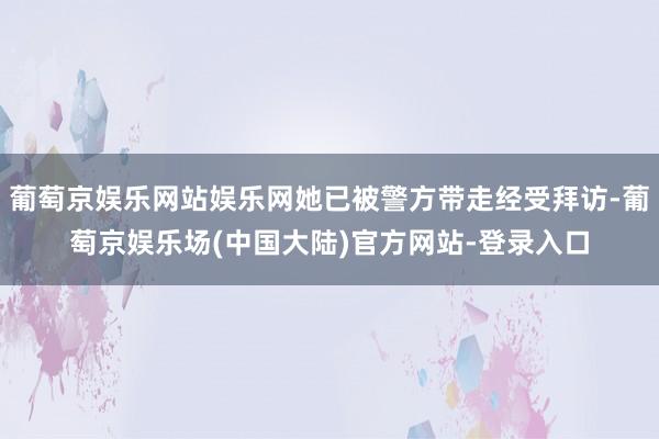 葡萄京娱乐网站娱乐网她已被警方带走经受拜访-葡萄京娱乐场(中国大陆)官方网站-登录入口