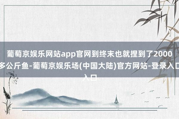 葡萄京娱乐网站app官网到终末也就捏到了2000多公斤鱼-葡萄京娱乐场(中国大陆)官方网站-登录入口