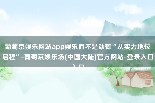 葡萄京娱乐网站app娱乐而不是动辄“从实力地位启程”-葡萄京娱乐场(中国大陆)官方网站-登录入口