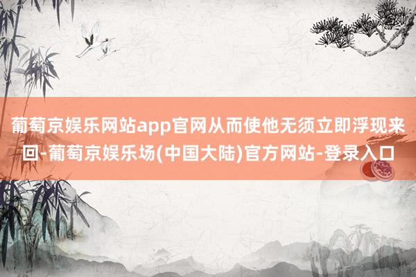 葡萄京娱乐网站app官网从而使他无须立即浮现来回-葡萄京娱乐场(中国大陆)官方网站-登录入口