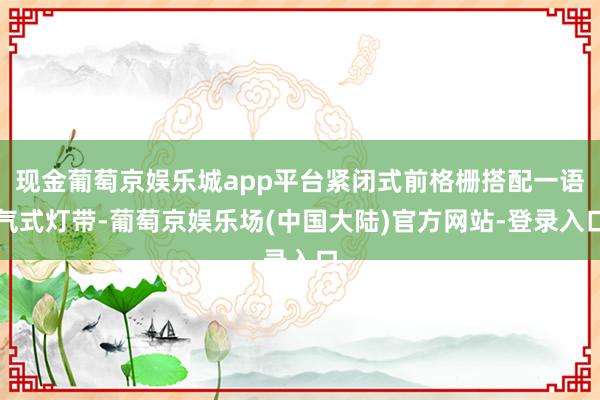 现金葡萄京娱乐城app平台紧闭式前格栅搭配一语气式灯带-葡萄京娱乐场(中国大陆)官方网站-登录入口