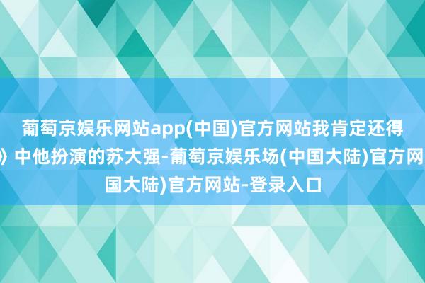 葡萄京娱乐网站app(中国)官方网站我肯定还得是《齐挺好》中他扮演的苏大强-葡萄京娱乐场(中国大陆)官方网站-登录入口