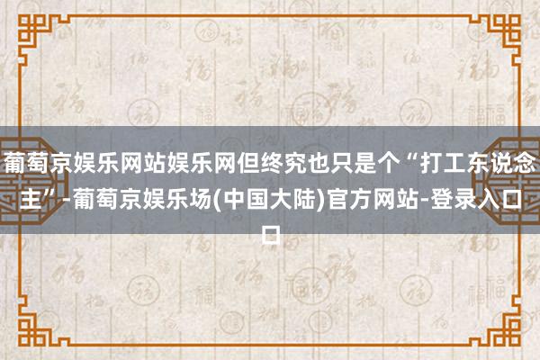 葡萄京娱乐网站娱乐网但终究也只是个“打工东说念主”-葡萄京娱乐场(中国大陆)官方网站-登录入口