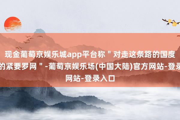 现金葡萄京娱乐城app平台称＂对走这条路的国度来说的紧要罗网＂-葡萄京娱乐场(中国大陆)官方网站-登录入口