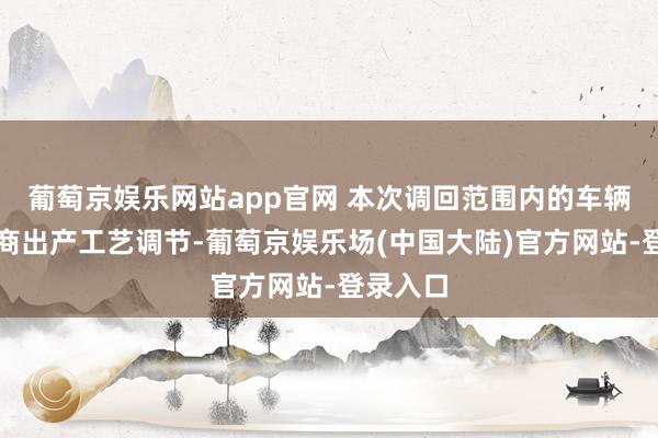 葡萄京娱乐网站app官网 本次调回范围内的车辆因供应商出产工艺调节-葡萄京娱乐场(中国大陆)官方网站-登录入口