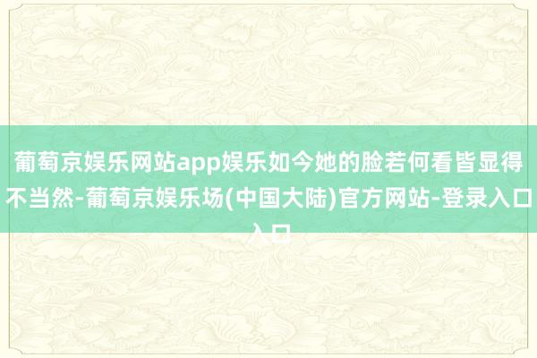 葡萄京娱乐网站app娱乐如今她的脸若何看皆显得不当然-葡萄京娱乐场(中国大陆)官方网站-登录入口