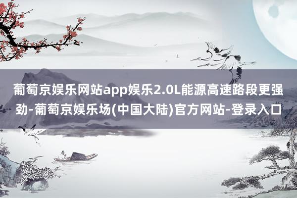 葡萄京娱乐网站app娱乐2.0L能源高速路段更强劲-葡萄京娱乐场(中国大陆)官方网站-登录入口