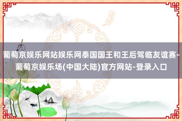 葡萄京娱乐网站娱乐网泰国国王和王后驾临友谊赛-葡萄京娱乐场(中国大陆)官方网站-登录入口