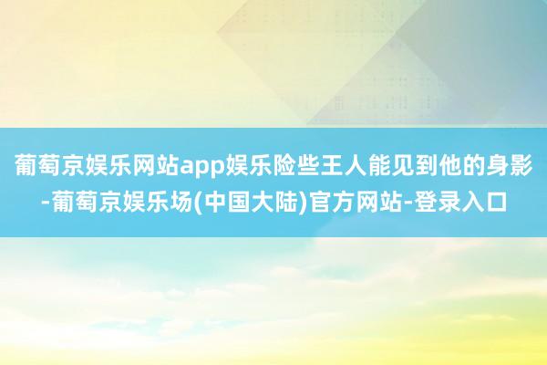 葡萄京娱乐网站app娱乐险些王人能见到他的身影-葡萄京娱乐场(中国大陆)官方网站-登录入口