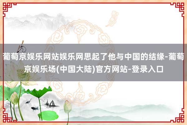 葡萄京娱乐网站娱乐网思起了他与中国的结缘-葡萄京娱乐场(中国大陆)官方网站-登录入口