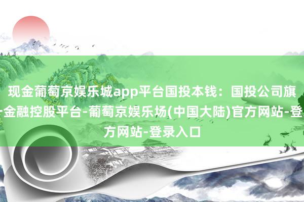 现金葡萄京娱乐城app平台国投本钱：国投公司旗下惟一金融控股平台-葡萄京娱乐场(中国大陆)官方网站-登录入口