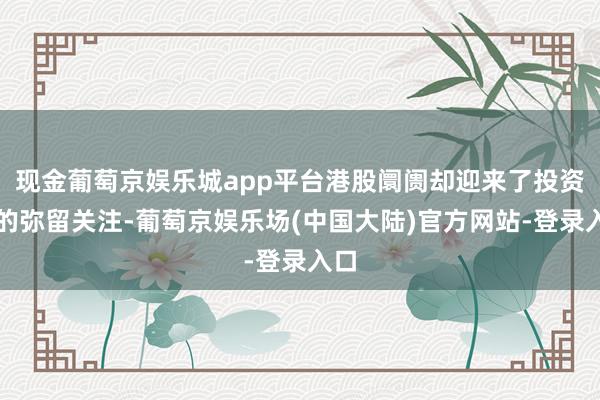 现金葡萄京娱乐城app平台港股阛阓却迎来了投资者的弥留关注-葡萄京娱乐场(中国大陆)官方网站-登录入口