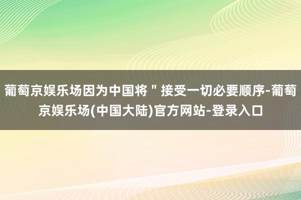 葡萄京娱乐场因为中国将＂接受一切必要顺序-葡萄京娱乐场(中国大陆)官方网站-登录入口