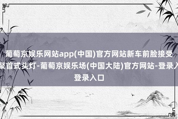 葡萄京娱乐网站app(中国)官方网站新车前脸接受了聚首式头灯-葡萄京娱乐场(中国大陆)官方网站-登录入口