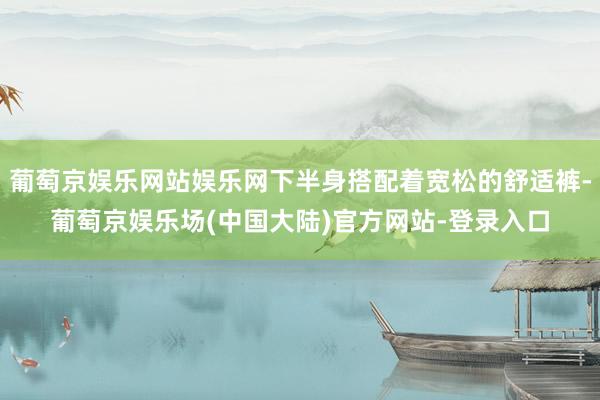 葡萄京娱乐网站娱乐网下半身搭配着宽松的舒适裤-葡萄京娱乐场(中国大陆)官方网站-登录入口