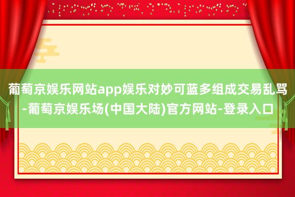 葡萄京娱乐网站app娱乐对妙可蓝多组成交易乱骂-葡萄京娱乐场(中国大陆)官方网站-登录入口