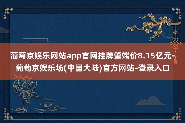 葡萄京娱乐网站app官网挂牌肇端价8.15亿元-葡萄京娱乐场(中国大陆)官方网站-登录入口