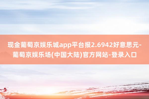 现金葡萄京娱乐城app平台报2.6942好意思元-葡萄京娱乐场(中国大陆)官方网站-登录入口