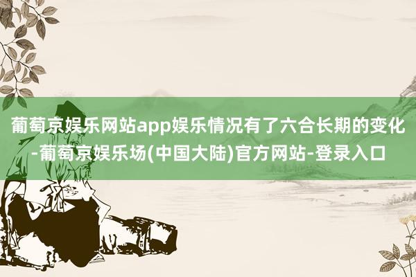 葡萄京娱乐网站app娱乐情况有了六合长期的变化-葡萄京娱乐场(中国大陆)官方网站-登录入口