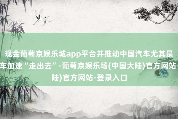 现金葡萄京娱乐城app平台并推动中国汽车尤其是新能源汽车加速“走出去”-葡萄京娱乐场(中国大陆)官方网站-登录入口