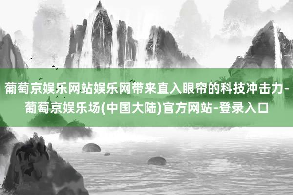 葡萄京娱乐网站娱乐网带来直入眼帘的科技冲击力-葡萄京娱乐场(中国大陆)官方网站-登录入口