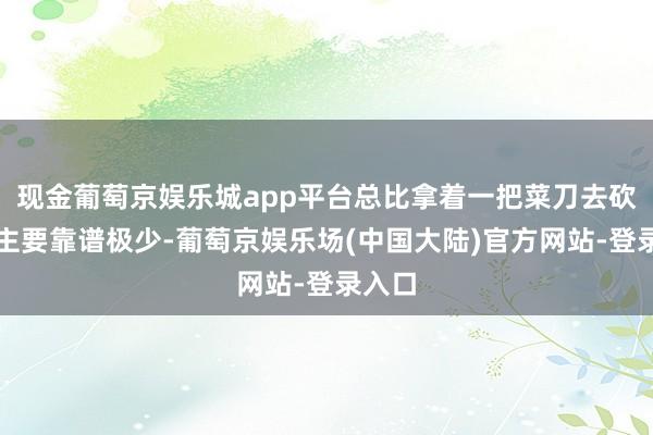 现金葡萄京娱乐城app平台总比拿着一把菜刀去砍东谈主要靠谱极少-葡萄京娱乐场(中国大陆)官方网站-登录入口