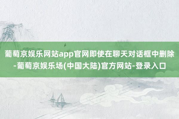 葡萄京娱乐网站app官网即使在聊天对话框中删除-葡萄京娱乐场(中国大陆)官方网站-登录入口