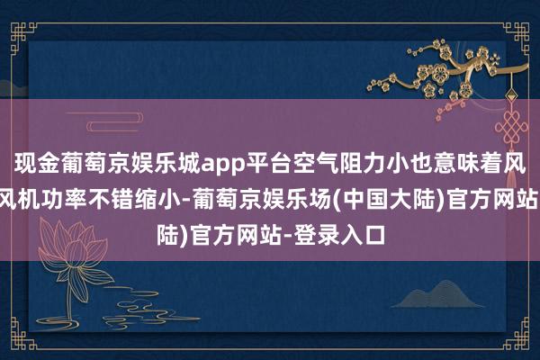 现金葡萄京娱乐城app平台空气阻力小也意味着风冷设备的风机功率不错缩小-葡萄京娱乐场(中国大陆)官方网站-登录入口