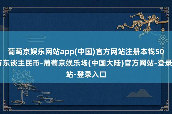 葡萄京娱乐网站app(中国)官方网站注册本钱5000万东谈主民币-葡萄京娱乐场(中国大陆)官方网站-登录入口