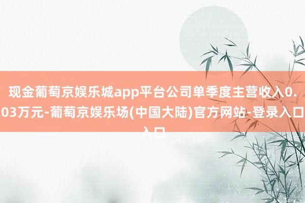 现金葡萄京娱乐城app平台公司单季度主营收入0.03万元-葡萄京娱乐场(中国大陆)官方网站-登录入口