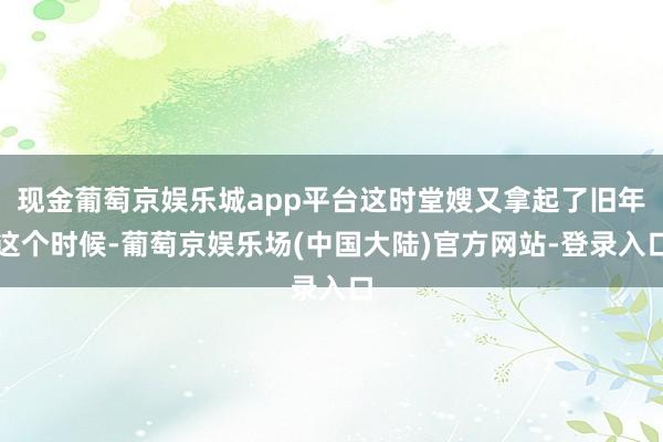 现金葡萄京娱乐城app平台这时堂嫂又拿起了旧年这个时候-葡萄京娱乐场(中国大陆)官方网站-登录入口