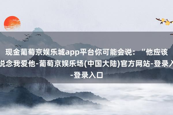 现金葡萄京娱乐城app平台你可能会说：“他应该知说念我爱他-葡萄京娱乐场(中国大陆)官方网站-登录入口