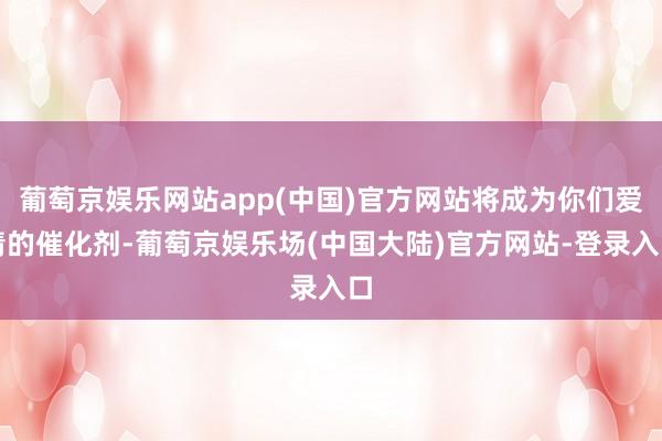 葡萄京娱乐网站app(中国)官方网站将成为你们爱情的催化剂-葡萄京娱乐场(中国大陆)官方网站-登录入口