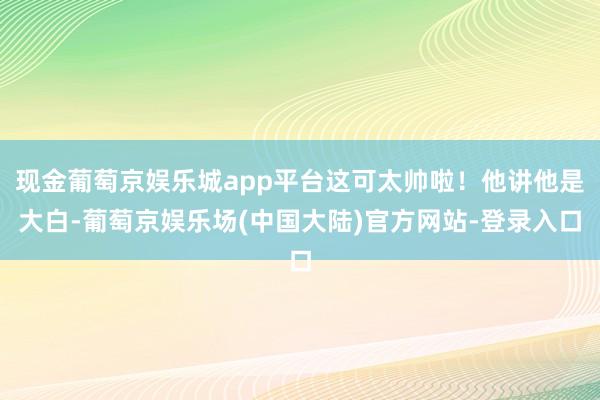 现金葡萄京娱乐城app平台这可太帅啦！他讲他是大白-葡萄京娱乐场(中国大陆)官方网站-登录入口