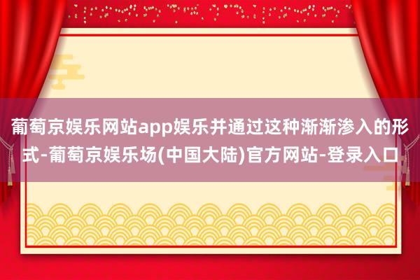 葡萄京娱乐网站app娱乐并通过这种渐渐渗入的形式-葡萄京娱乐场(中国大陆)官方网站-登录入口