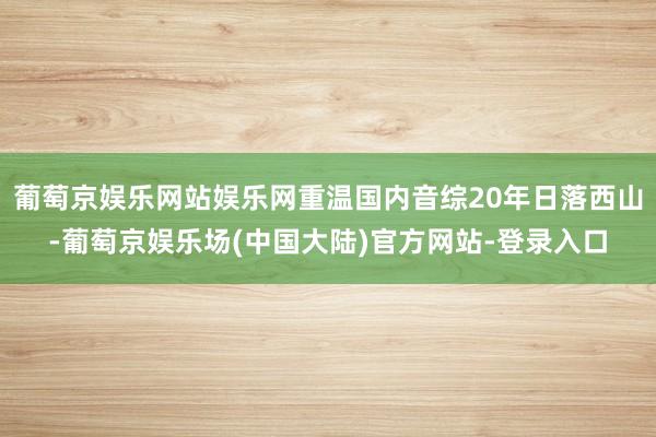 葡萄京娱乐网站娱乐网重温国内音综20年日落西山-葡萄京娱乐场(中国大陆)官方网站-登录入口