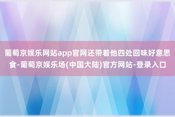 葡萄京娱乐网站app官网还带着他四处回味好意思食-葡萄京娱乐场(中国大陆)官方网站-登录入口