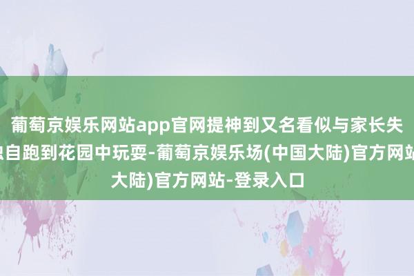 葡萄京娱乐网站app官网提神到又名看似与家长失踪的幼儿独自跑到花园中玩耍-葡萄京娱乐场(中国大陆)官方网站-登录入口