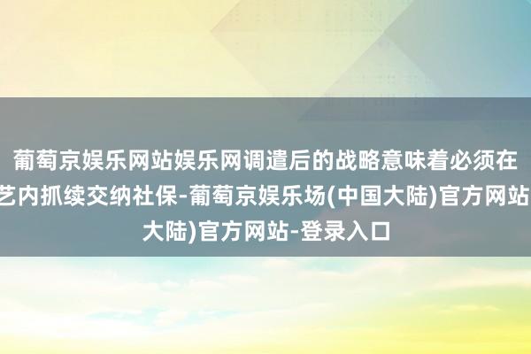 葡萄京娱乐网站娱乐网调遣后的战略意味着必须在更长的技艺内抓续交纳社保-葡萄京娱乐场(中国大陆)官方网站-登录入口