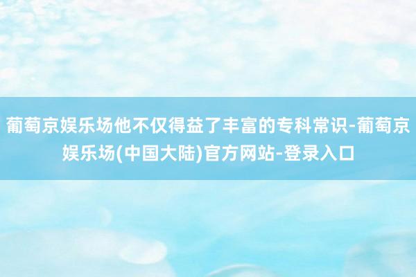 葡萄京娱乐场他不仅得益了丰富的专科常识-葡萄京娱乐场(中国大陆)官方网站-登录入口