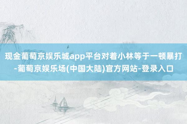 现金葡萄京娱乐城app平台对着小林等于一顿暴打-葡萄京娱乐场(中国大陆)官方网站-登录入口